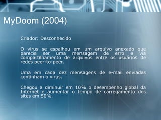 MyDoom(2004) 
Criador:Desconhecido 
Ovírusseespalhouemumarquivoanexadoquepareciaserumamensagemdeerroeviacompartilhamentodearquivosentreosusuáriosderedespeer-to-peer. 
Umaemcadadezmensagensdee-mailenviadascontinhamovírus. 
Chegouadiminuirem10%odesempenhoglobaldaInterneteaumentarotempodecarregamentodossitesem50%.  