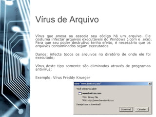 Vírusde Arquivo 
Vírusqueanexaouassociaseucódigoháumarquivo.ElecostumainfectararquivosexecutáveisdoWindows(.come.exe). Paraqueseupoderdestrutivotenhaefeito,énecessárioqueosarquivoscontaminadossejamexecutados. 
Danos:infectatodososarquivosnodiretóriodeondeelefoiexecutado; 
Vírusdestetiposomentesãoeliminadosatravésdeprogramasantivírus; 
Exemplo:VírusFreddyKrueger  