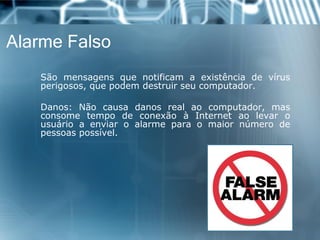 AlarmeFalso 
Sãomensagensquenotificamaexistênciadevírusperigosos,quepodemdestruirseucomputador. 
Danos:Nãocausadanosrealaocomputador,masconsometempodeconexãoàInternetaolevarousuárioaenviaroalarmeparaomaiornúmerodepessoaspossível.  