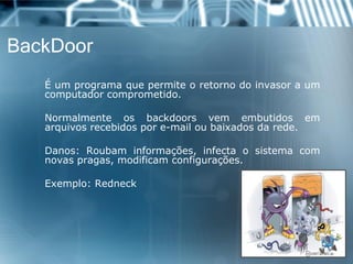 BackDoor 
Éumprogramaquepermiteoretornodoinvasoraumcomputadorcomprometido. 
Normalmenteosbackdoorsvemembutidosemarquivosrecebidospore-mailoubaixadosdarede. 
Danos:Roubaminformações,infectaosistemacomnovaspragas,modificamconfigurações. 
Exemplo:Redneck  