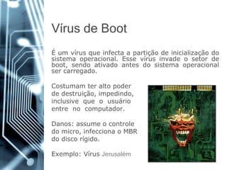 Vírusde Boot 
Éumvírusqueinfectaapartiçãodeinicializaçãodosistemaoperacional.Essevírusinvadeosetordeboot,sendoativadoantesdosistemaoperacionalsercarregado. 
Costumamteraltopoder 
dedestruição,impedindo, 
inclusivequeousuário 
entrenocomputador. 
Danos:assumeocontrole 
domicro,infeccionaoMBR 
dodiscorígido. 
Exemplo:VírusJerusalém  