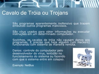 Cavalo de Tróia ou Trojans 
Sãoprogramasaparentementeinofensivoquetrazemembutidooutrosprogramasmaliciosos. 
Sãovírususadosparaobterinformaçõesouexecutarinstruçõesemumdeterminadocomputador. 
Sozinhos,oscavalosdetróianãocausamdanosaosprogramas.Éprecisoquehajaalguém(umHackers) funcionandocomsistemademaneiraremota. 
Danos:controledocomputadorpelo 
desenvolvedordovírus,lentidãono 
funcionamentodosistemaoufazendo 
comqueosistemaentreemcolapso. 
Exemplo:NetBus  