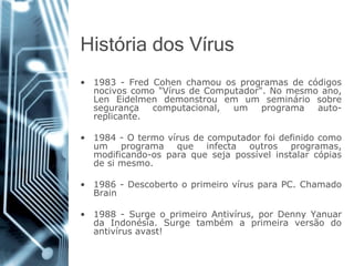 Históriados Vírus 
•1983-FredCohenchamouosprogramasdecódigosnocivoscomo"VírusdeComputador".Nomesmoano, LenEidelmendemonstrouemumsemináriosobresegurançacomputacional,umprogramaauto- replicante. 
•1984-Otermovírusdecomputadorfoidefinidocomoumprogramaqueinfectaoutrosprogramas, modificando-osparaquesejapossívelinstalarcópiasdesimesmo. 
•1986-DescobertooprimeirovírusparaPC.ChamadoBrain 
•1988-SurgeoprimeiroAntivírus,porDennyYanuardaIndonésia.Surgetambémaprimeiraversãodoantivírusavast!  