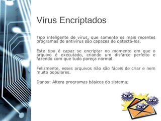VírusEncriptados 
Tipointeligentedevírus,quesomenteosmaisrecentesprogramasdeantivírussãocapazesdedetectá-los. 
Estetipoécapazseencriptarnomomentoemqueoarquivoéexecutado,criandoumdisfarceperfeitoefazendocomquetudopareçanormal. 
Felizmente,essesarquivosnãosãofáceisdecriarenemmuitopopulares. 
Danos:Alteraprogramasbásicosdosistema;  
