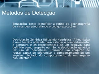 Métodos de Detecção 
Emulação:Tentaidentificararotinadedecriptografiadovírusdecriptografandoocódigoexecutável; 
DecriptaçãoGenéricaUtilizandoHeurística:Aheurísticaéumatécnicautilizadaparaestudarocomportamento, aestruturaeascaracterísticasdeumarquivo,paradefini-locomosuspeitoounão.Adecriptaçãogenéricafazusodeheurísticas,utilizandoumconjuntoderegrascapazdediferenciarocomportamentodeumarquivoinfectadodocomportamentodeumarquivonãoinfectado.  