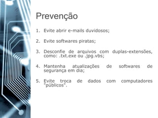 Prevenção 
1.Eviteabrire-mailsduvidosos; 
2.Evitesoftwarespiratas; 
3.Desconfiedearquivoscomduplas-extensões, como:.txt.exeou.jpg.vbs; 
4.Mantenhaatualizaçõesdesoftwaresdesegurançaemdia; 
5.Evitetrocadedadoscomcomputadores"públicos".  