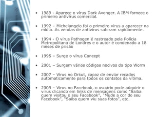 •1989 -Aparece o vírus DarkAvenger. A IBM fornece o primeiro antivírus comercial. 
•1992 –Michelangelo foi o primeiro vírus a aparecer na mídia. As vendas de antivírus subiram rapidamente. 
•1994 -O vírus Pathogené rastreado pela Polícia Metropolitana de Londres e o autor é condenado a 18 meses de prisão 
•1995 –Surge o vírus Concept 
•2001 –Surgem vários códigos nocivos do tipo Worm 
•2007 –Vírus no Orkut, capaz de enviar recados automaticamente para todos os contatos da vítima. 
•2009 –Vírus no Facebook, o usuário pode adquirir o vírus clicando em links de mensagens como “Saiba quem visitou o seu Facebook”, “Mude a cor do seu Facebook”, “Saiba quem viu suas fotos”, etc.  