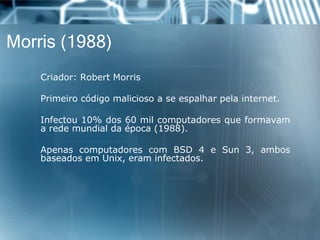 Morris (1988) 
Criador:RobertMorris 
Primeirocódigomaliciosoaseespalharpelainternet. 
Infectou10%dos60milcomputadoresqueformavamaredemundialdaépoca(1988). 
ApenascomputadorescomBSD4eSun3,ambosbaseadosemUnix,eraminfectados.  