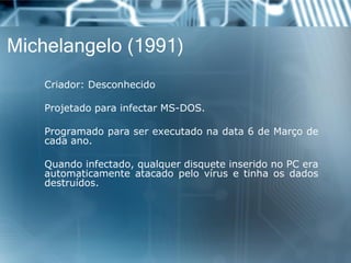 Michelangelo (1991) 
Criador:Desconhecido 
ProjetadoparainfectarMS-DOS. 
Programadoparaserexecutadonadata6deMarçodecadaano. 
Quandoinfectado,qualquerdisqueteinseridonoPCeraautomaticamenteatacadopelovírusetinhaosdadosdestruídos.  