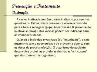 Prevenção e Tratamento   Vacinação A vacina inativada contém o vírus inativado por agentes químicos ou físicos. Neste caso nunca ocorre a reversão para a forma selvagem (gripe, hepatites A e B, poliomielite injetável e raiva). Estas vacinas podem ser indicadas para os imunodeprimidos. Quando o indivíduo é vacinado (ou “imunizado”), o seu organismo tem a oportunidade de prevenir a doença sem os riscos da própria infecção. O organismo do paciente desenvolve proteínas protelaras chamadas “anticorpos” que destroem o microrganismo.  