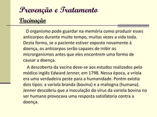 Prevenção e Tratamento   Vacinação O organismo pode guardar na memória como produzir esses anticorpos durante muito tempo, muitas vezes a vida toda. Desta forma, se a paciente estiver exposto novamente à doença, os anticorpos serão capazes de inibir os microrganismos antes que eles encontrem uma formo de causar a doença.   A descoberta da vacina deve-se aos estudos realizados pelo médico inglês Edward Jenner, em 1798. Nessa época, a vríola era uma verdadeira peste para a humanidade. Porém existia dois tipos: a varíola branda (bovina) e a maliogna (humana). Jenner descobriu que a inoculação do vírus da variola bovina no ser humano provocava uma resposta satisfatoria contra a doença. 