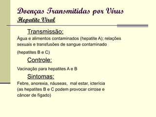 Doenças Transmitidas por Vírus Hepatite Viral Transmissão: Água e alimentos contaminados (hepatite A); relações sexuais e transfusões de sangue contaminado (hepatites B e C)   Controle: Vacinação para hepatites A e B   Sintomas: Febre, anorexia, náuseas,  mal estar, icterícia (as hepatites B e C podem provocar cirrose e câncer de fígado) 