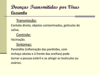 Doenças Transmitidas por Vírus Caxumba Transmissão: Contato direto, objetos contaminados, gotículas de saliva. Controle: Vacinação. Sintomas: Parotidite (inflamação das parótidas, com inchaço abaixo e à frente das orelhas) pode tornar a pessoa estéril e se atingir os testículos ou ovários. 