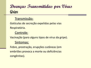 Doenças Transmitidas por Vírus Gripe Transmissão: Gotículas de secreção expelidas pelas vias Respiratória. Controle: Vacinação (para alguns tipos de vírus da gripe). Sintomas: Febre, prostração, erupções cutâneas (em embriões provoca a morte ou deficiências congênitas). 