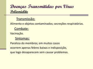 Doenças Transmitidas por Vírus Poliomielite Transmissão: Alimento e objetos contaminados; secreções respiratórias. Combate: Vacinação. Sintomas: Paralisia do membros; em muitos casos ocorrem apenas febres baixas e indisposição, que logo desaparecem sem causar problemas.  