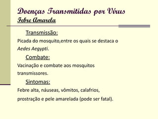 Doenças Transmitidas por Vírus Febre Amarela Transmissão: Picada do mosquito,entre os quais se destaca o Aedes Aegypti . Combate: Vacinação e combate aos mosquitos transmissores. Sintomas: Febre alta, náuseas, vômitos, calafrios, prostração e pele amarelada (pode ser fatal).   