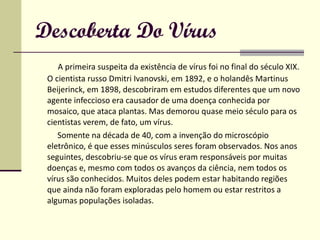 Descoberta Do Vírus A primeira suspeita da existência de vírus foi no final do século XIX. O cientista russo Dmitri Ivanovski, em 1892, e o holandês Martinus Beijerinck, em 1898, descobriram em estudos diferentes que um novo agente infeccioso era causador de uma doença conhecida por mosaico, que ataca plantas. Mas demorou quase meio século para os cientistas verem, de fato, um vírus.  Somente na década de 40, com a invenção do microscópio eletrônico, é que esses minúsculos seres foram observados. Nos anos seguintes, descobriu-se que os vírus eram responsáveis por muitas doenças e, mesmo com todos os avanços da ciência, nem todos os vírus são conhecidos. Muitos deles podem estar habitando regiões que ainda não foram exploradas pelo homem ou estar restritos a algumas populações isoladas. 