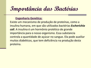 Importância das Bactérias Engenharia Genética:   Existe um mecanismo de produção de proteínas, como a insulina humana, em que são utilizados bactérias  Escherichia coli . A insulina é um hormônio protético de grande  importância para o nosso organismo. Essa substancia  controla a quantidade de açúcar no sangue. Ela pode auxiliar  muitos diabéticos, que tem deficiência na produção desta  proteína. 