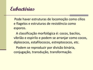 Eubactérias Pode haver estruturas de locomoção como cílios e flagelos e estruturas de resistência como esporos. A classificação morfológica é: cocos, bacilos, vibrião e espirilo e podem se arranjar como cocos, diplococos, estafilococos, estreptococos, etc. Podem se reproduzir por divisão binária, conjugação, transdução, transformação. 