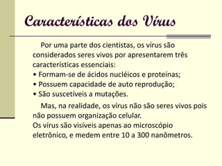 Características dos Vírus Por uma parte dos cientistas, os vírus são considerados seres vivos por apresentarem três características essenciais:  • Formam-se de ácidos nucléicos e proteínas;  • Possuem capacidade de auto reprodução;  • São suscetíveis a mutações.  Mas, na realidade, os vírus não são seres vivos pois não possuem organização celular. Os vírus são visíveis apenas ao microscópio eletrônico, e medem entre 10 a 300 nanômetros.  