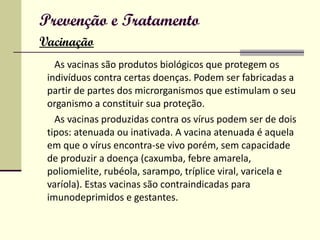 Prevenção e Tratamento   Vacinação As vacinas são produtos biológicos que protegem os indivíduos contra certas doenças. Podem ser fabricadas a partir de partes dos microrganismos que estimulam o seu organismo a constituir sua proteção.  As vacinas produzidas contra os vírus podem ser de dois tipos: atenuada ou inativada. A vacina atenuada é aquela em que o vírus encontra-se vivo porém, sem capacidade de produzir a doença (caxumba, febre amarela, poliomielite, rubéola, sarampo, tríplice viral, varicela e varíola). Estas vacinas são contraindicadas para imunodeprimidos e gestantes. 