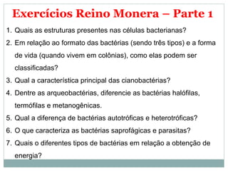 Exercícios Reino Monera – Parte 1
1. Quais as estruturas presentes nas células bacterianas?
2. Em relação ao formato das bactérias (sendo três tipos) e a forma
  de vida (quando vivem em colônias), como elas podem ser
  classificadas?
3. Qual a característica principal das cianobactérias?
4. Dentre as arqueobactérias, diferencie as bactérias halófilas,
  termófilas e metanogênicas.
5. Qual a diferença de bactérias autotróficas e heterotróficas?
6. O que caracteriza as bactérias saprofágicas e parasitas?
7. Quais o diferentes tipos de bactérias em relação a obtenção de
  energia?
 