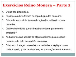 Exercícios Reino Monera – Parte 2
1. O que são plasmídeo?
2. Explique as duas formas de reprodução das bactérias.
3. Cite pelo menos três formas de ação dos antibióticos nas
   bactérias.
4. Qual os benefícios que as bactérias trazem para o meio
   ambiente?
5. As bactérias são usadas de algumas formas pela espécie
   humana, cite pelo menos três exemplos.
6. Cite cinco doenças causadas por bactérias e explique como
   pode adquirir, quais os sintomas, as precauções e o tratamento.
 
