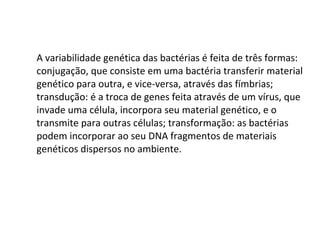 A variabilidade genética das bactérias é feita de três formas: conjugação, que consiste em uma bactéria transferir material genético para outra, e vice-versa, através das fímbrias; transdução: é a troca de genes feita através de um vírus, que invade uma célula, incorpora seu material genético, e o transmite para outras células; transformação: as bactérias podem incorporar ao seu DNA fragmentos de materiais genéticos dispersos no ambiente. 