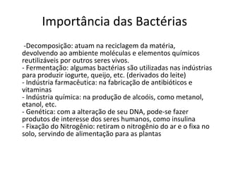 Importância das Bactérias   -Decomposição: atuam na reciclagem da matéria, devolvendo ao ambiente moléculas e elementos químicos reutilizáveis por outros seres vivos. - Fermentação: algumas bactérias são utilizadas nas indústrias para produzir iogurte, queijo, etc. (derivados do leite) - Indústria farmacêutica: na fabricação de antibióticos e vitaminas - Indústria química: na produção de alcoóis, como metanol, etanol, etc. - Genética: com a alteração de seu DNA, pode-se fazer produtos de interesse dos seres humanos, como insulina - Fixação do Nitrogênio: retiram o nitrogênio do ar e o fixa no solo, servindo de alimentação para as plantas 