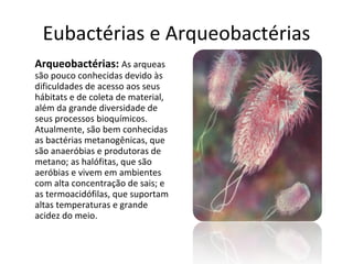 Eubactérias e Arqueobactérias Arqueobactérias:   As arqueas são pouco conhecidas devido às dificuldades de acesso aos seus hábitats e de coleta de material, além da grande diversidade de seus processos bioquímicos. Atualmente, são bem conhecidas as bactérias metanogênicas, que são anaeróbias e produtoras de metano; as halófitas, que são aeróbias e vivem em ambientes com alta concentração de sais; e as termoacidófilas, que suportam altas temperaturas e grande acidez do meio. 
