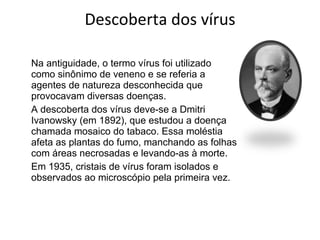 Descoberta dos vírus Na antiguidade, o termo vírus foi utilizado como sinônimo de veneno e se referia a agentes de natureza desconhecida que provocavam diversas doenças. A descoberta dos vírus deve-se a Dmitri Ivanowsky (em 1892), que estudou a doença chamada mosaico do tabaco. Essa moléstia afeta as plantas do fumo, manchando as folhas com áreas necrosadas e levando-as à morte. Em 1935, cristais de vírus foram isolados e observados ao microscópio pela primeira vez.  