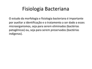 Fisiologia Bacteriana O estudo da morfologia e fisiologia bacteriana é importante por auxiliar a identificação e o tratamento a ser dado a esses microorganismos, seja para serem eliminados (bactérias patogênicas) ou, seja para serem preservados (bactérias indígenas).  