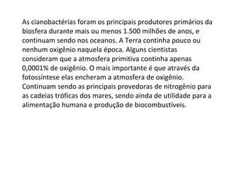 As cianobactérias foram os principais produtores primários da biosfera durante mais ou menos 1.500 milhões de anos, e continuam sendo nos oceanos. A Terra continha pouco ou nenhum oxigênio naquela época. Alguns cientistas consideram que a atmosfera primitiva continha apenas 0,0001% de oxigênio. O mais importante é que através da fotossíntese elas encheram a atmosfera de oxigênio. Continuam sendo as principais provedoras de nitrogênio para as cadeias tróficas dos mares, sendo ainda de utilidade para a alimentação humana e produção de biocombustíveis. 