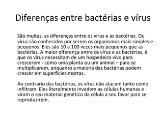 Diferenças entre bactérias e vírus São muitas, as diferenças entre os vírus e as bactérias. Os vírus são conhecidos por serem os organismos mais simples e pequenos. Eles são 10 a 100 vezes mais pequenos que as bactérias. A maior diferença entre os vírus e as bactérias, é que os vírus necessitam de um hospedeiro vivo para crescerem - como uma planta ou um animal – para se multiplicarem, enquanto a maioria das bactérias podem crescer em superfícies mortas.  Ao contrario das bactérias, os vírus não atacam tanto como infiltram. Eles literalmente invadem as células humanas e viram o seu material genético da célula a seu favor para se reproduzirem.  