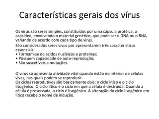 Características gerais dos vírus Os vírus são seres simples, constituídos por uma cápsula protéica, o capsídeo, envolvendo o material genético, que pode ser o DNA ou o RNA, variando de acordo com cada tipo de vírus.  São considerados seres vivos por apresentarem três características essenciais:  • Formam-se de ácidos nucléicos e proteínas;  • Possuem capacidade de auto-reprodução;  • São suscetíveis a mutações.  O vírus só apresenta atividade vital quando estão no interior de células vivas, nas quais podem se reproduzir.  Os ciclos reprodutivos são basicamente dois: o ciclo lítico e o ciclo lisogênico. O ciclo lítico é o ciclo em que a célula é destruída. Quando a célula é preservada, o ciclo é lisogênico. A alteração do ciclo lisogênico em lítico recebe o nome de indução.  