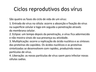 Ciclos reprodutivos dos vírus São quatro as fases do ciclo de vida de um vírus:  1. Entrada do vírus na célula: ocorre a absorção e fixação do vírus na superfície celular e logo em seguida a penetração através da membrana celular. 2. Eclipse: um tempo depois da penetração, o vírus fica adormecido e não mostra sinais de sua presença ou atividade. 3. Multiplicação: ocorre a replicação do ácido nucléico e as sínteses das proteínas do capsídeo. Os ácidos nucléicos e as proteínas sintetizadas se desenvolvem com rapidez, produzindo novas partículas de vírus. 4. Liberação: as novas partículas de vírus saem para infectar novas células sadias.  