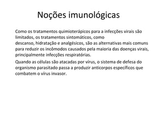 Noções imunológicas Como os tratamentos quimioterápicos para a infecções virais são limitados, os tratamentos sintomáticos, como descanso, hidratação e analgésicos, são as alternativas mais comuns para reduzir os incômodos causados pela maioria das doenças virais, principalmente infecções respiratórias.  Quando as células são atacadas por vírus, o sistema de defesa do organismo parasitado passa a produzir anticorpos específicos que combatem o vírus invasor.  