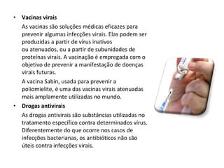 Vacinas virais As vacinas são soluções médicas eficazes para prevenir algumas infecções virais. Elas podem ser produzidas a partir de vírus inativos ou atenuados, ou a partir de subunidades de proteínas virais. A vacinação é empregada com o objetivo de prevenir a manifestação de doenças virais futuras.  A vacina Sabin, usada para prevenir a poliomielite, é uma das vacinas virais atenuadas mais amplamente utilizadas no mundo.  Drogas antivirais As drogas antivirais são substâncias utilizadas no tratamento específico contra determinados vírus. Diferentemente do que ocorre nos casos de infecções bacterianas, os antibióticos não são úteis contra infecções virais. 