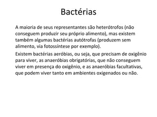 Bactérias A maioria de seus representantes são heterótrofos (não conseguem produzir seu próprio alimento), mas existem também algumas bactérias autótrofas (produzem sem alimento, via fotossíntese por exemplo). Existem bactérias aeróbias, ou seja, que precisam de oxigênio para viver, as anaeróbias obrigatórias, que não conseguem viver em presença do oxigênio, e as anaeróbias facultativas, que podem viver tanto em ambientes oxigenados ou não. 