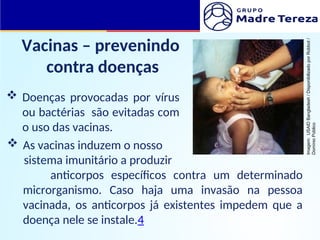 Vacinas – prevenindo
contra doenças
 Doenças provocadas por vírus
ou bactérias são evitadas com
o uso das vacinas.
 As vacinas induzem o nosso
sistema imunitário a produzir
anticorpos específicos contra um determinado
microrganismo. Caso haja uma invasão na pessoa
vacinada, os anticorpos já existentes impedem que a
doença nele se instale.4
Imagem:
USAID
Bangladesh
/
Disponibilizado
por
Robbot
/
Domínio
Público
 