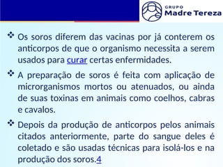  Os soros diferem das vacinas por já conterem os
anticorpos de que o organismo necessita a serem
usados para curar certas enfermidades.
 A preparação de soros é feita com aplicação de
microrganismos mortos ou atenuados, ou ainda
de suas toxinas em animais como coelhos, cabras
e cavalos.
 Depois da produção de anticorpos pelos animais
citados anteriormente, parte do sangue deles é
coletado e são usadas técnicas para isolá-los e na
produção dos soros.4
 