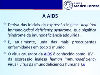 A AIDS
 Deriva das iniciais da expressão inglesa: acquired
immunological deficiency syndrome, que significa
‘síndrome de imunodeficiência adquirida’.
 É, atualmente, uma das mais preocupantes
enfermidades em todo o mundo.
 O vírus causador da AIDS é conhecido como HIV -
da expressão inglesa human immunodeficiency
virus (‘vírus da imunodeficiência humana’).6
 