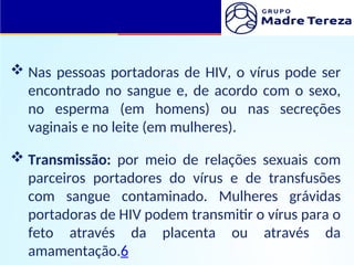  Nas pessoas portadoras de HIV, o vírus pode ser
encontrado no sangue e, de acordo com o sexo,
no esperma (em homens) ou nas secreções
vaginais e no leite (em mulheres).
 Transmissão: por meio de relações sexuais com
parceiros portadores do vírus e de transfusões
com sangue contaminado. Mulheres grávidas
portadoras de HIV podem transmitir o vírus para o
feto através da placenta ou através da
amamentação.6
 