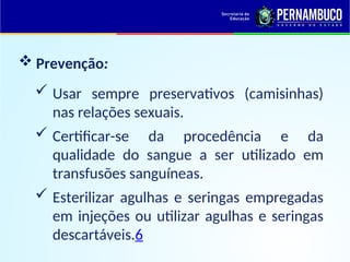  Usar sempre preservativos (camisinhas)
nas relações sexuais.
 Certificar-se da procedência e da
qualidade do sangue a ser utilizado em
transfusões sanguíneas.
 Esterilizar agulhas e seringas empregadas
em injeções ou utilizar agulhas e seringas
descartáveis.6
 Prevenção:
 