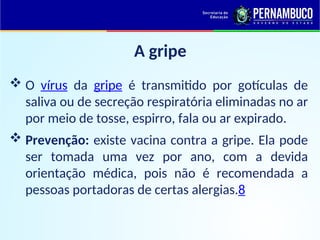 A gripe
 O vírus da gripe é transmitido por gotículas de
saliva ou de secreção respiratória eliminadas no ar
por meio de tosse, espirro, fala ou ar expirado.
 Prevenção: existe vacina contra a gripe. Ela pode
ser tomada uma vez por ano, com a devida
orientação médica, pois não é recomendada a
pessoas portadoras de certas alergias.8
 