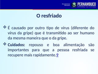 O resfriado
 É causado por outro tipo de vírus (diferente do
vírus da gripe) que é transmitido ao ser humano
da mesma maneira que o da gripe.
 Cuidados: repouso e boa alimentação são
importantes para que a pessoa resfriada se
recupere mais rapidamente.9
 