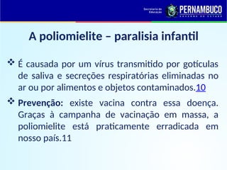 A poliomielite – paralisia infantil
 É causada por um vírus transmitido por gotículas
de saliva e secreções respiratórias eliminadas no
ar ou por alimentos e objetos contaminados.10
 Prevenção: existe vacina contra essa doença.
Graças à campanha de vacinação em massa, a
poliomielite está praticamente erradicada em
nosso país.11
 