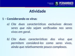 Atividade
1 – Considerando os vírus:
a) Cite duas características exclusivas desses
seres que não sejam verificadas nos seres
vivos em geral.
b) Cite duas características dos vírus que
permitem considerá-los como seres vivos,
ainda que relativamente pouco complexos.
 
