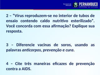 2 – “Vírus reproduzem-se no interior de tubos de
ensaio contendo caldo nutritivo esterilizado”.
Você concorda com essa afirmação? Explique sua
resposta.
3 – Diferencie vacinas de soros, usando as
palavras anticorpos, prevenção e cura.
4 – Cite três maneiras eficazes de prevenção
contra a AIDS.
 