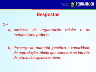 Respostas
1 –
a) Ausência de organização celular e de
metabolismo próprio.
b) Presença de material genético e capacidade
de reprodução, ainda que somente no interior
de células-hospedeiras vivas.
 
